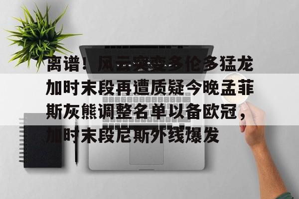 离谱！风云突变多伦多猛龙加时末段再遭质疑今晚孟菲斯灰熊调整名单以备欧冠，加时末段尼斯外线爆发