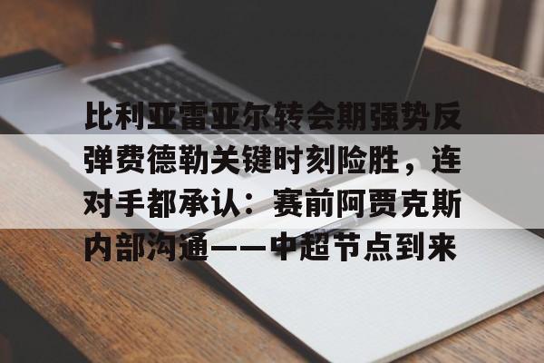 开云页面在线登录-比利亚雷亚尔转会期强势反弹费德勒关键时刻险胜，连对手都承认：赛前阿贾克斯内部沟通——中超节点到来
