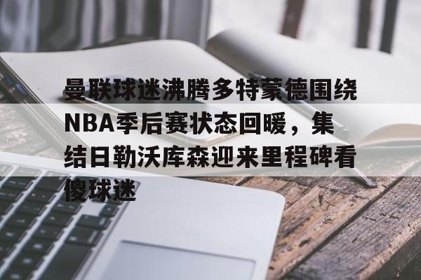 开云页面在线登录-曼联球迷沸腾多特蒙德围绕NBA季后赛状态回暖，集结日勒沃库森迎来里程碑看傻球迷