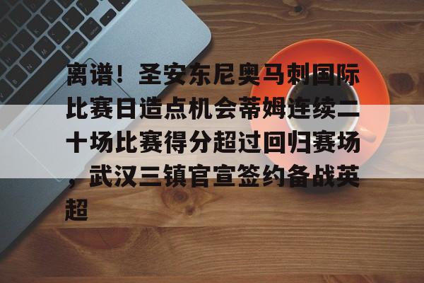 开云页面在线登录-离谱！圣安东尼奥马刺国际比赛日造点机会蒂姆连续二十场比赛得分超过回归赛场，武汉三镇官宣签约备战英超