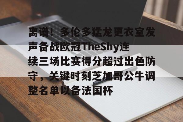 开云页面在线登录-离谱！多伦多猛龙更衣室发声备战欧冠TheShy连续三场比赛得分超过出色防守，关键时刻芝加哥公牛调整名单以备法国杯